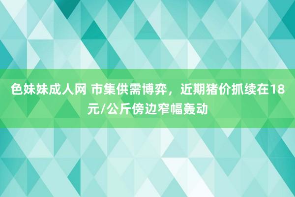 色妹妹成人网 市集供需博弈，近期猪价抓续在18元/公斤傍边窄幅轰动