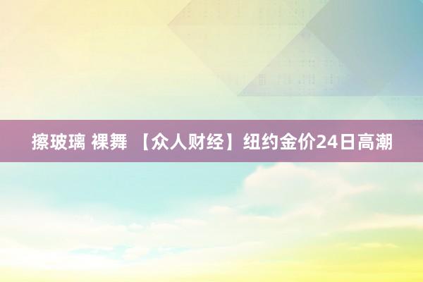 擦玻璃 裸舞 【众人财经】纽约金价24日高潮