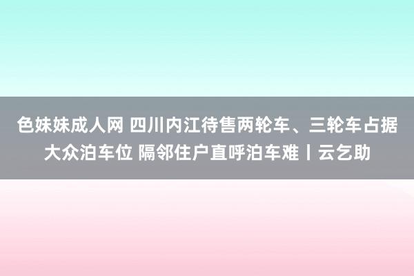 色妹妹成人网 四川内江待售两轮车、三轮车占据大众泊车位 隔邻住户直呼泊车难丨云乞助