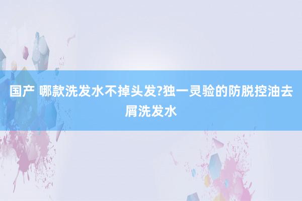 国产 哪款洗发水不掉头发?独一灵验的防脱控油去屑洗发水