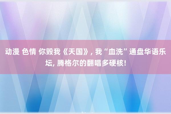 动漫 色情 你毁我《天国》, 我“血洗”通盘华语乐坛, 腾格尔的翻唱多硬核!