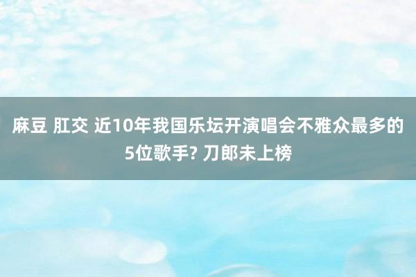 麻豆 肛交 近10年我国乐坛开演唱会不雅众最多的5位歌手? 刀郎未上榜