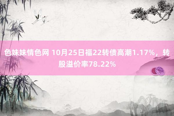 色妹妹情色网 10月25日福22转债高潮1.17%，转股溢价率78.22%