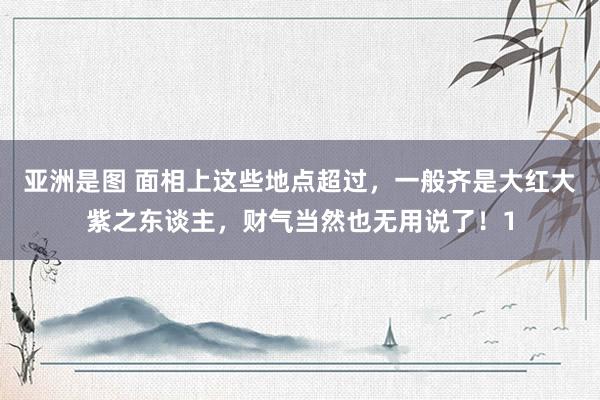 亚洲是图 面相上这些地点超过，一般齐是大红大紫之东谈主，财气当然也无用说了！1