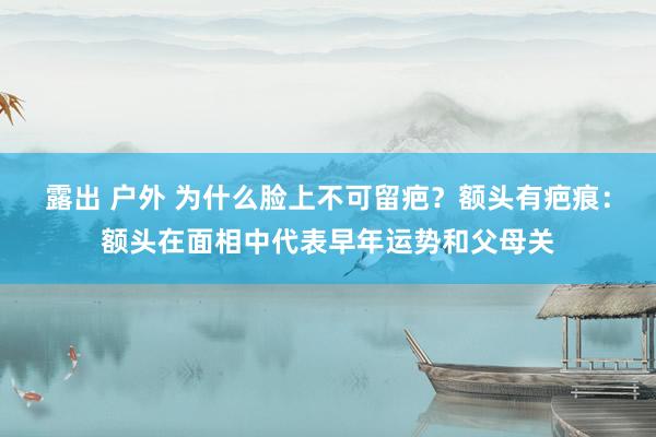 露出 户外 为什么脸上不可留疤？额头有疤痕：额头在面相中代表早年运势和父母关