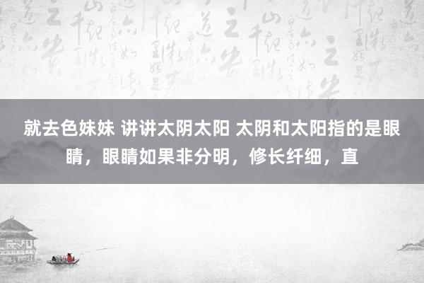 就去色妹妹 讲讲太阴太阳 太阴和太阳指的是眼睛，眼睛如果非分明，修长纤细，直