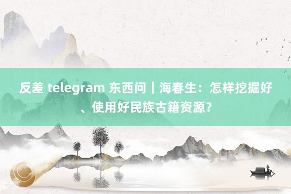 反差 telegram 东西问｜海春生：怎样挖掘好、使用好民族古籍资源？