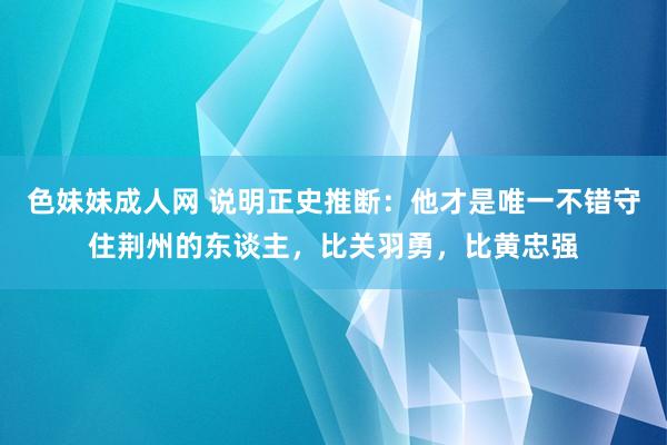 色妹妹成人网 说明正史推断：他才是唯一不错守住荆州的东谈主，比关羽勇，比黄忠强