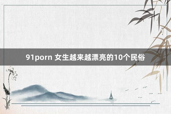 91porn 女生越来越漂亮的10个民俗