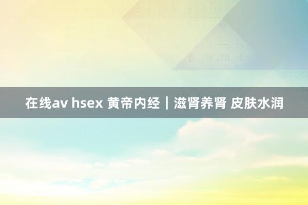 在线av hsex 黄帝内经｜滋肾养肾 皮肤水润