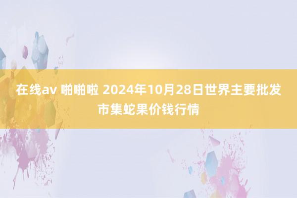 在线av 啪啪啦 2024年10月28日世界主要批发市集蛇果价钱行情