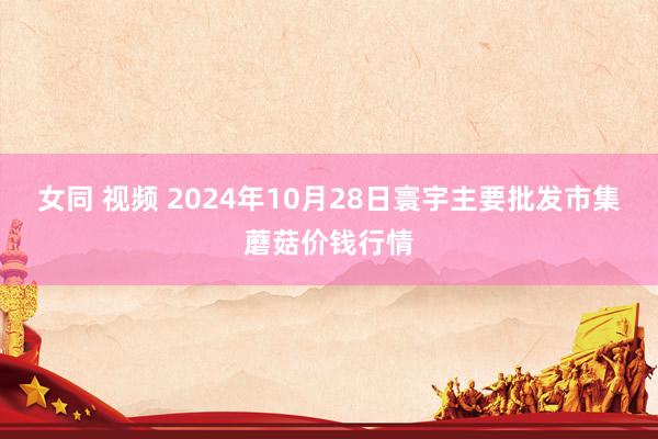 女同 视频 2024年10月28日寰宇主要批发市集蘑菇价钱行情