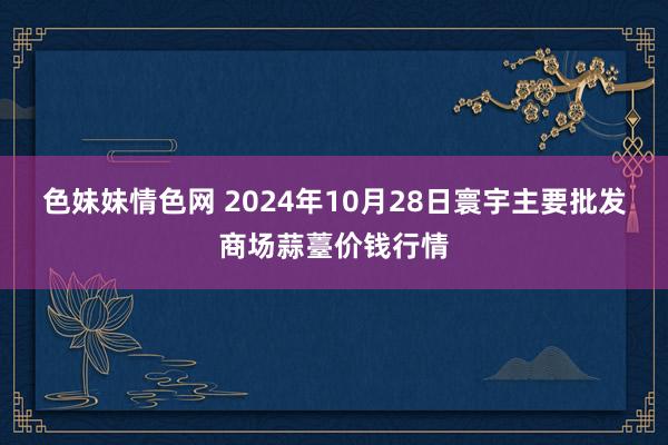 色妹妹情色网 2024年10月28日寰宇主要批发商场蒜薹价钱行情