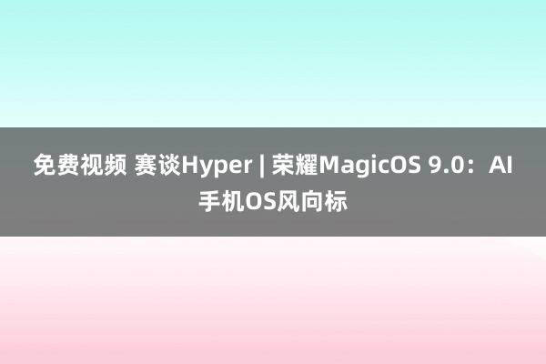 免费视频 赛谈Hyper | 荣耀MagicOS 9.0：AI手机OS风向标