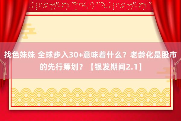 找色妹妹 全球步入30+意味着什么？老龄化是股市的先行筹划？【银发期间2.1】