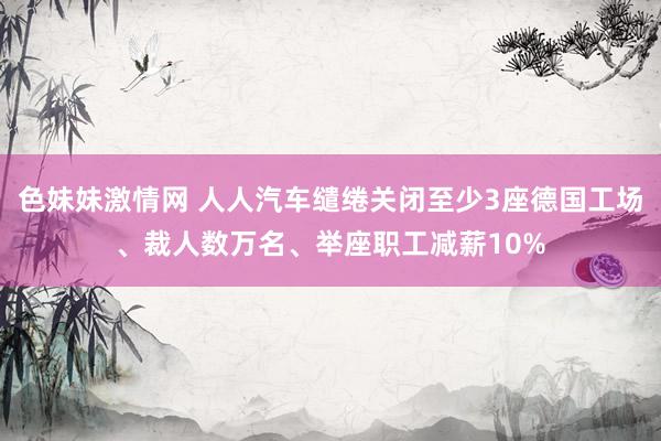 色妹妹激情网 人人汽车缱绻关闭至少3座德国工场、裁人数万名、举座职工减薪10%