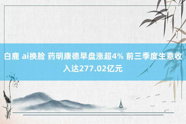 白鹿 ai换脸 药明康德早盘涨超4% 前三季度生意收入达277.02亿元