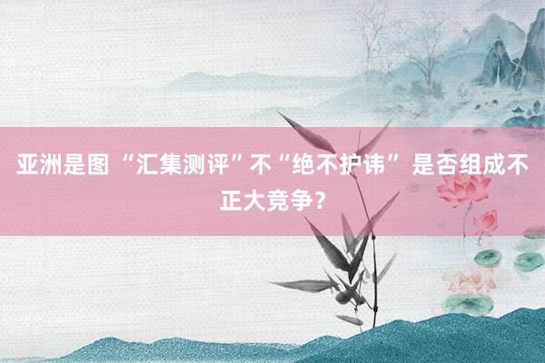 亚洲是图 “汇集测评”不“绝不护讳” 是否组成不正大竞争？