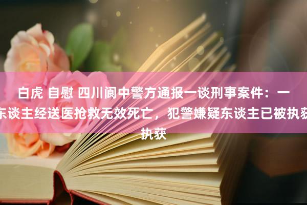 白虎 自慰 四川阆中警方通报一谈刑事案件：一东谈主经送医抢救无效死亡，犯警嫌疑东谈主已被执获