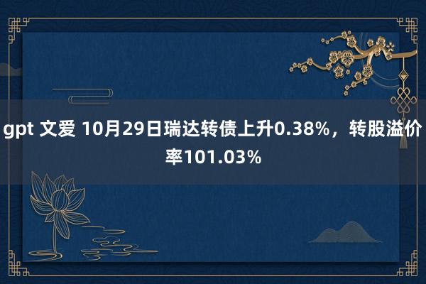 gpt 文爱 10月29日瑞达转债上升0.38%，转股溢价率101.03%