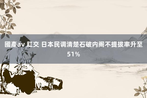 國產av 肛交 日本民调清楚石破内阁不提拔率升至51%