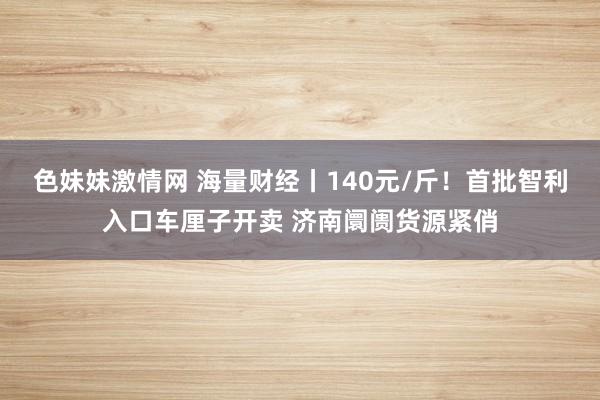 色妹妹激情网 海量财经丨140元/斤！首批智利入口车厘子开卖 济南阛阓货源紧俏