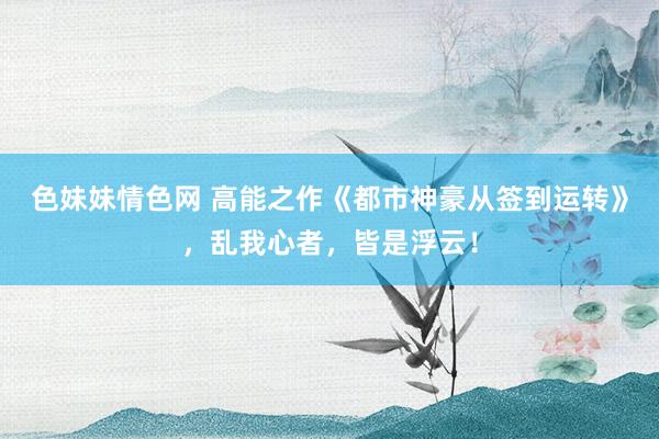 色妹妹情色网 高能之作《都市神豪从签到运转》，乱我心者，皆是浮云！