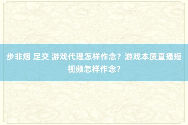 步非烟 足交 游戏代理怎样作念？游戏本质直播短视频怎样作念？