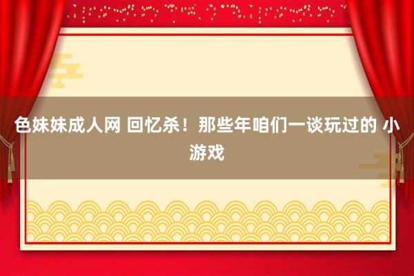 色妹妹成人网 回忆杀！那些年咱们一谈玩过的 小游戏