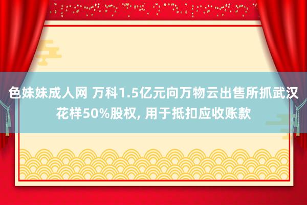 色妹妹成人网 万科1.5亿元向万物云出售所抓武汉花样50%股权, 用于抵扣应收账款