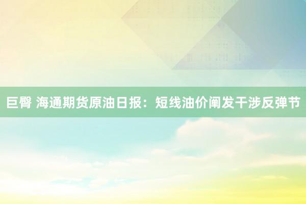 巨臀 海通期货原油日报：短线油价阐发干涉反弹节