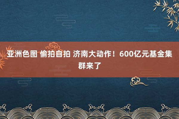 亚洲色图 偷拍自拍 济南大动作！600亿元基金集群来了