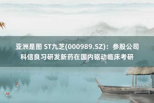 亚洲是图 ST九芝(000989.SZ)：参股公司科信良习研发新药在国内驱动临床考研