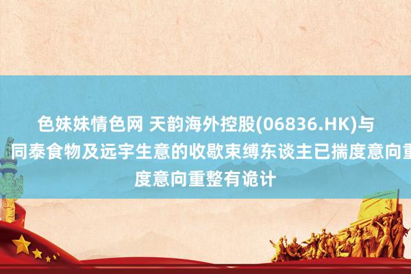 色妹妹情色网 天韵海外控股(06836.HK)与山东天同、同泰食物及远宇生意的收歇束缚东谈主已揣度意向重整有诡计