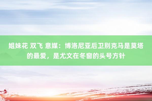 姐妹花 双飞 意媒：博洛尼亚后卫别克马是莫塔的最爱，是尤文在冬窗的头号方针