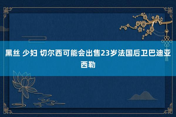 黑丝 少妇 切尔西可能会出售23岁法国后卫巴迪亚西勒