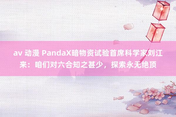 av 动漫 PandaX暗物资试验首席科学家刘江来：咱们对六合知之甚少，探索永无绝顶