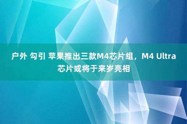 户外 勾引 苹果推出三款M4芯片组，M4 Ultra芯片或将于来岁亮相