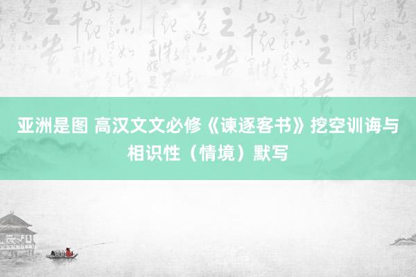 亚洲是图 高汉文文必修《谏逐客书》挖空训诲与相识性（情境）默写