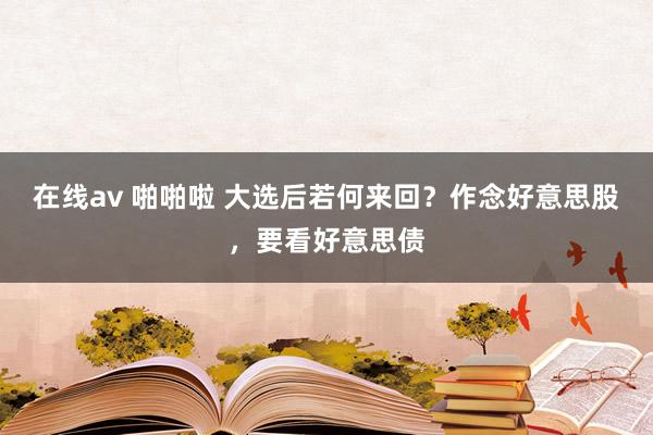 在线av 啪啪啦 大选后若何来回？作念好意思股，要看好意思债