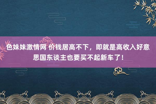 色妹妹激情网 价钱居高不下，即就是高收入好意思国东谈主也要买不起新车了！