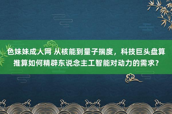 色妹妹成人网 从核能到量子揣度，科技巨头盘算推算如何精辟东说念主工智能对动力的需求？