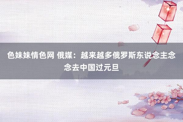 色妹妹情色网 俄媒：越来越多俄罗斯东说念主念念去中国过元旦