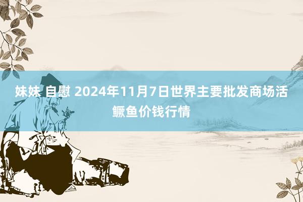 妹妹 自慰 2024年11月7日世界主要批发商场活鳜鱼价钱行情