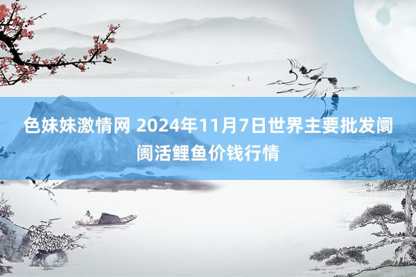 色妹妹激情网 2024年11月7日世界主要批发阛阓活鲤鱼价钱行情