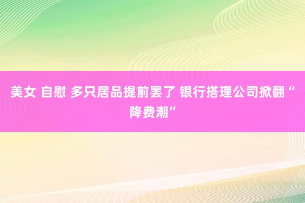 美女 自慰 多只居品提前罢了 银行搭理公司掀翻“降费潮”