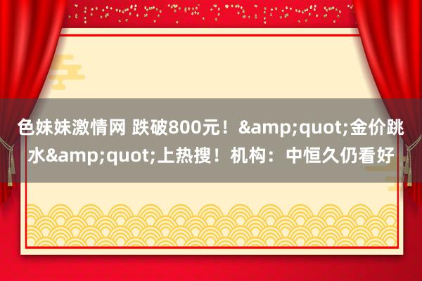 色妹妹激情网 跌破800元！&quot;金价跳水&quot;上热搜！机构：中恒久仍看