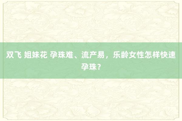 双飞 姐妹花 孕珠难、流产易，乐龄女性怎样快速孕珠？