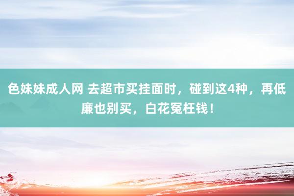 色妹妹成人网 去超市买挂面时，碰到这4种，再低廉也别买，白花冤枉钱！