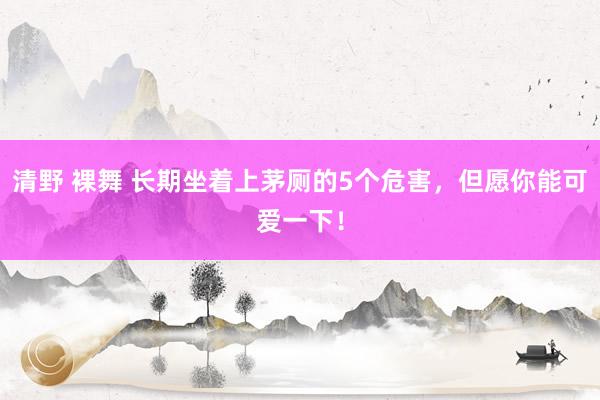 清野 裸舞 长期坐着上茅厕的5个危害，但愿你能可爱一下！